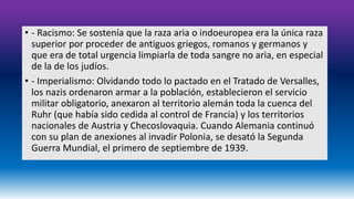 • - Racismo: Se sostenía que la raza aria o indoeuropea era la única raza 
superior por proceder de antiguos griegos, romanos y germanos y 
que era de total urgencia limpiarla de toda sangre no aria, en especial 
de la de los judíos. 
• - Imperialismo: Olvidando todo lo pactado en el Tratado de Versalles, 
los nazis ordenaron armar a la población, establecieron el servicio 
militar obligatorio, anexaron al territorio alemán toda la cuenca del 
Ruhr (que había sido cedida al control de Francia) y los territorios 
nacionales de Austria y Checoslovaquia. Cuando Alemania continuó 
con su plan de anexiones al invadir Polonia, se desató la Segunda 
Guerra Mundial, el primero de septiembre de 1939. 
 