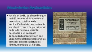 • nacido en 1938, es el nombre que 
recibió durante el franquismo el 
mecanismo totalitario de 
inspiración fascista que pretendía 
ser el único cauce de participación 
en la vida pública española. 
Respondía a un concepto 
de sociedad corporativa en que 
únicamente debían expresarse las 
llamadas entidades naturales: 
familia, municipio y sindicato. 
 
