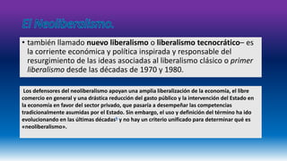 • también llamado nuevo liberalismo o liberalismo tecnocrático– es 
la corriente económica y política inspirada y responsable del 
resurgimiento de las ideas asociadas al liberalismo clásico o primer 
liberalismo desde las décadas de 1970 y 1980. 
Los defensores del neoliberalismo apoyan una amplia liberalización de la economía, el libre 
comercio en general y una drástica reducción del gasto público y la intervención del Estado en 
la economía en favor del sector privado, que pasaría a desempeñar las competencias 
tradicionalmente asumidas por el Estado. Sin embargo, el uso y definición del término ha ido 
evolucionando en las últimas décadas6 y no hay un criterio unificado para determinar qué es 
«neoliberalismo». 
 