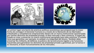 en primer lugar una teoría de prácticas políticas económicas que propone que la mejor 
forma de conseguir el bienestar humano es a través de la liberación de las libertades 
individuales y competencias empresariales dentro de un marco institucional caracterizado 
por fuertes derechos de propiedad privada, el libre mercado y libre comercio. El papel del 
Estado es crear y preservar un marco institucional apropiado para tales prácticas. El estado 
tiene que garantizar, por ejemplo, la calidad y la integridad del dinero. También debe 
preservar los militares, de defensa, la policía y de las estructuras legales y las funciones 
requeridas para garantizar los derechos de propiedad privada y garantizar, por la fuerza si 
es necesario, el buen funcionamiento de los mercados. 
 