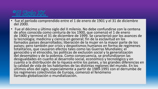 • fue el período comprendido entre el 1 de enero de 1901 y el 31 de diciembre 
del 2000. 
• Fue el décimo y último siglo del II milenio. No debe confundirse con la centena 
de años conocida como centuria de los 1900, que comenzó el 1 de enero 
de 1900 y terminó el 31 de diciembre de 1999. Se caracterizó por los avances de 
la tecnología; medicina y ciencia en general; fin de la esclavitud en los 
llamados países desarrollados; liberación de la mujer en la mayor parte de los 
países; pero también por crisis y despotismos humanos en forma de regímenes 
totalitarios, que causaron efectos tales como las Guerras Mundiales; el 
genocidio y el etnocidio, las políticas de exclusión social y la generalización 
del desempleo y de la pobreza. Como consecuencia, se profundizaron las 
desigualdades en cuanto al desarrollo social, económico y tecnológico y en 
cuanto a la distribución de la riqueza entre los países, y las grandes diferencias en 
la calidad de vida de los habitantes de las distintas regiones del mundo. En los 
últimos años del siglo, especialmente a partir de 1989-1991 con el derrumbe de 
los regímenes colectivistas de Europa, comenzó el fenómeno 
llamado globalización o mundialización. 
 