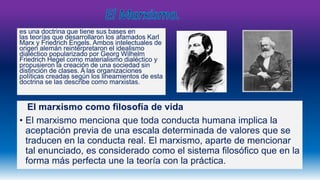 es una doctrina que tiene sus bases en 
las teorías que desarrollaron los afamados Karl 
Marx y Friedrich Engels. Ambos intelectuales de 
origen alemán reinterpretaron el idealismo 
dialéctico popularizado por Georg Wilhelm 
Friedrich Hegel como materialismo dialéctico y 
propusieron la creación de una sociedad sin 
distinción de clases. A las organizaciones 
políticas creadas según los lineamientos de esta 
doctrina se las describe como marxistas. 
El marxismo como filosofía de vida 
• El marxismo menciona que toda conducta humana implica la 
aceptación previa de una escala determinada de valores que se 
traducen en la conducta real. El marxismo, aparte de mencionar 
tal enunciado, es considerado como el sistema filosófico que en la 
forma más perfecta une la teoría con la práctica. 
 