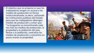 • El objetivo que se propone es que los 
trabajadores tengan un acceso a los 
medios de producción en forma 
institucionalizada; es decir, utilizando 
las instituciones públicas del Estado 
para que los trabajadores obtengan 
medios de producción y evitar que: 
"La burguesía va concentrando cada 
vez más los medios de producción, la 
propiedad y la población del país. 
Reúne a la población, centraliza los 
medios de producción y concentra en 
pocas manos la propiedad. 
 