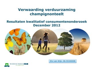 Verwaarding verduurzaming
champignonteelt
Resultaten kwalitatief consumentenonderzoek
December 2012
Elvi van Wijk: 06-55340008
 
