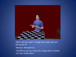 ‘Wat is dit nou weer?’ Vraagt haar vader met een blik op de TV.‘Nieuws.’ Mompelt Isa.‘Tuurlijk Isa, ga nou maar iets nuttigs doen in plaats van naar soaps kijken.’