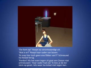 ‘Ow kom op!’ Roept Isa verontwaardigt uit.‘Wat is er?’ Roept haar vader van boven.‘Ik snap hier toch geen ene flikker van?!’ Schreeuwt Isa kwaad terug.‘Pardon? Als het even tegen zit gaat een Zwaan niet schreeuwen.’ Haar vader had zijn ‘ik lees je de les’ stem op gezet. Iets waar Isa totaal niet tegen kan.