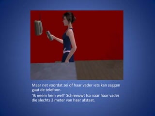 Maar net voordat zei of haar vader iets kan zeggen gaat de telefoon.‘Ik neem hem wel!’ Schreeuwt Isa naar haar vader die slechts 2 meter van haar afstaat.