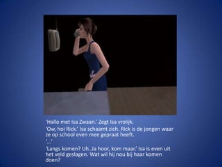 ‘Hallo met Isa Zwaan.’ Zegt Isa vrolijk.‘Ow, hoi Rick.’ Isa schaamt zich. Rick is de jongen waar ze op school even mee gepraat heeft.‘…’‘Langs komen? Uh..Ja hoor, kom maar.’ Isa is even uit het veld geslagen. Wat wil hij nou bij haar komen doen?