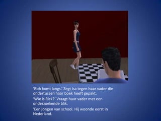 ‘Rick komt langs.’ Zegt Isa tegen haar vader die ondertussen haar boek heeft gepakt.‘Wie is Rick?’ Vraagt haar vader met een onderzoekende blik.‘Een jongen van school. Hij woonde eerst in Nederland.