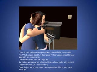 ‘Pap, ik heb Heleen even gesproken.’ Isa omhelst haar vader.‘En? Wat zei ze? Gaat het daar goed?’ Haar vader smeekte haar gewoon om informatie.‘Het kwam even niet uit.’ Zegt Isa.Ze ziet de verbazing en teleurstelling op haar vader zijn gezicht.‘Het kwam niet uit?’ Herhaalt hij.‘Nee. Laten we er nou maar over ophouden. Het is vast niets ernstigs.’