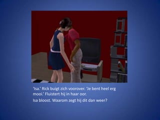‘Isa.’ Rick buigt zich voorover. ‘Je bent heel erg mooi.’ Fluistert hij in haar oor.Isa bloost. Waarom zegt hij dit dan weer?