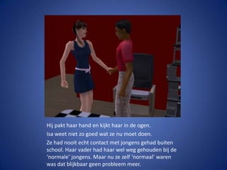 Hij pakt haar hand en kijkt haar in de ogen.Isa weet niet zo goed wat ze nu moet doen.Ze had nooit echt contact met jongens gehad buiten school. Haar vader had haar wel weg gehouden bij de ‘normale’ jongens. Maar nu ze zelf ‘normaal’ waren was dat blijkbaar geen probleem meer.