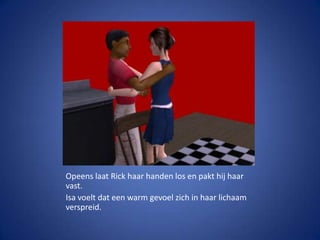 Opeens laat Rick haar handen los en pakt hij haar vast.Isa voelt dat een warm gevoel zich in haar lichaam verspreid.