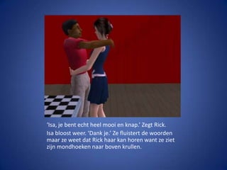 ‘Isa, je bent echt heel mooi en knap.’ Zegt Rick.Isa bloost weer. ‘Dank je.’ Ze fluistert de woorden maar ze weet dat Rick haar kan horen want ze ziet zijn mondhoeken naar boven krullen.