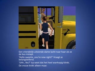 Een vriendelijk uitziende dame lacht naar haar als ze de bus instapt.‘Hellosweetie, you’renew right?’ Vraagt ze belangstellend.‘Uhh…Yes?’ Isa weet dat het heel wanhopig klinkt.De vrouw knikt alleen maar.