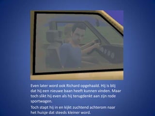 Even later word ook Richard opgehaald. Hij is blij dat hij een nieuwe baan heeft kunnen vinden. Maar toch slikt hij even als hij terugdenkt aan zijn rode sportwagen.Toch stapt hij in en kijkt zuchtend achterom naar het huisje dat steeds kleiner word.