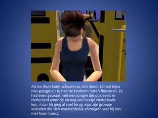 Als Isa thuis komt schaamt ze zich dood. Ze had bijna niks gezegd en ze had de kinderen horen fluisteren. Ze had even gepraat met een jongen die ook eerst in Nederland woonde en nog een beetje Nederlands kon, maar hij ging al snel terug naar zijn groepje vrienden die zich waarschijnlijk afvroegen wat hij nou met haar moest.