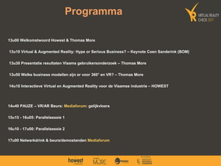 13u00 Welkomstwoord Howest & Thomas More
13u10 Virtual & Augmented Reality: Hype or Serious Business? – Keynote Coen Sanderink (BOM)
13u30 Presentatie resultaten Vlaams gebruikersonderzoek – Thomas More
13u50 Welke business modellen zijn er voor 360° en VR? – Thomas More
14u10 Interactieve Virtual en Augmented Reality voor de Vlaamse industrie – HOWEST
14u40 PAUZE – VR/AR Beurs: Mediaforum: gelijkvloers
15u15 - 16u05: Parallelsessie 1
16u10 - 17u00: Parallelsessie 2
17u00 Netwerkdrink & beurs/demostanden Mediaforum
Programma
 