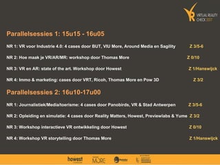Parallelsessies 1: 15u15 - 16u05
NR 1: VR voor Industrie 4.0: 4 cases door BUT, VIU More, Around Media en Sagility Z 3/5-6
NR 2: Hoe maak je VR/AR/MR: workshop door Thomas More Z 0/10
NR 3: VR en AR: state of the art. Workshop door Howest Z 1/Hanswijck
NR 4: Immo & marketing: cases door VRT, Ricoh, Thomas More en Pow 3D Z 3/2
Parallelsessies 2: 16u10-17u00
NR 1: Journalistiek/Media/toerisme: 4 cases door Panobirds, VR & Stad Antwerpen Z 3/5-6
NR 2: Opleiding en simulatie: 4 cases door Reality Matters, Howest, Previewlabs & Yume Z 3/2
NR 3: Workshop interactieve VR ontwikkeling door Howest Z 0/10
NR 4: Workshop VR storytelling door Thomas More Z 1/Hanswijck
 