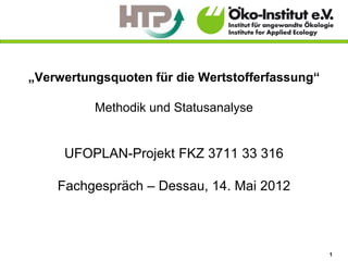 „Verwertungsquoten für die Wertstofferfassung“

          Methodik und Statusanalyse


     UFOPLAN-Projekt FKZ 3711 33 316

    Fachgespräch – Dessau, 14. Mai 2012



                                                 1
 