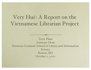 Very Hu!: A Report on the
Vietnamese Librarian Project

                  Terry Plum
                 Assistant Dean
Simmons Graduate School of Library and Information
                    Science
                  Boston, MA
                October 2, 2007