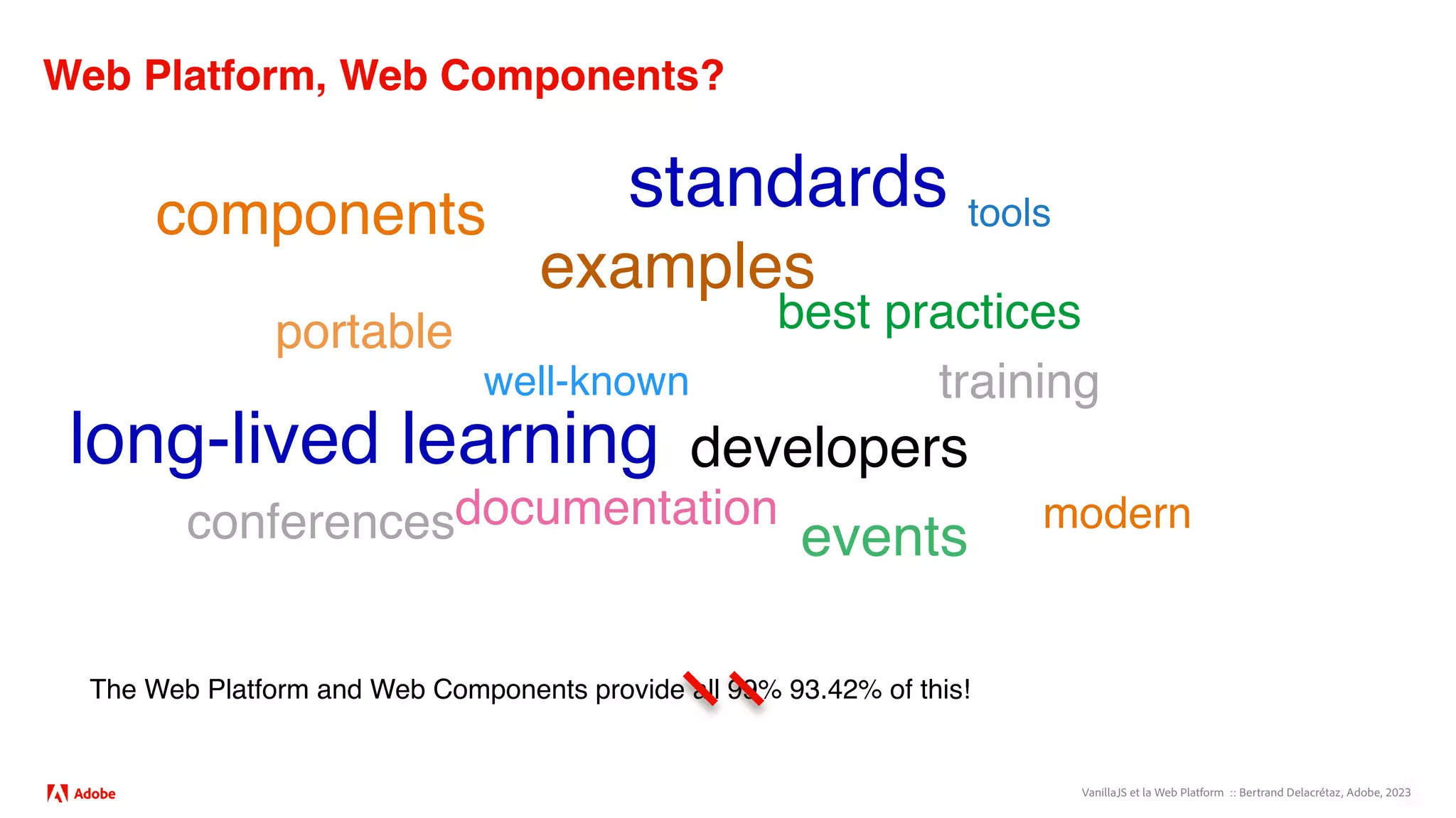 VanillaJS et la Web Platform :: Bertrand Delacrétaz, Adobe, 2023
Web Platform, Web Components?
components
examples
best practices
tools
developers
events
training
documentation
well-known
modern
portable
conferences
The Web Platform and Web Components provide all 99% 93.42% of this!
long-lived learning
standards
 