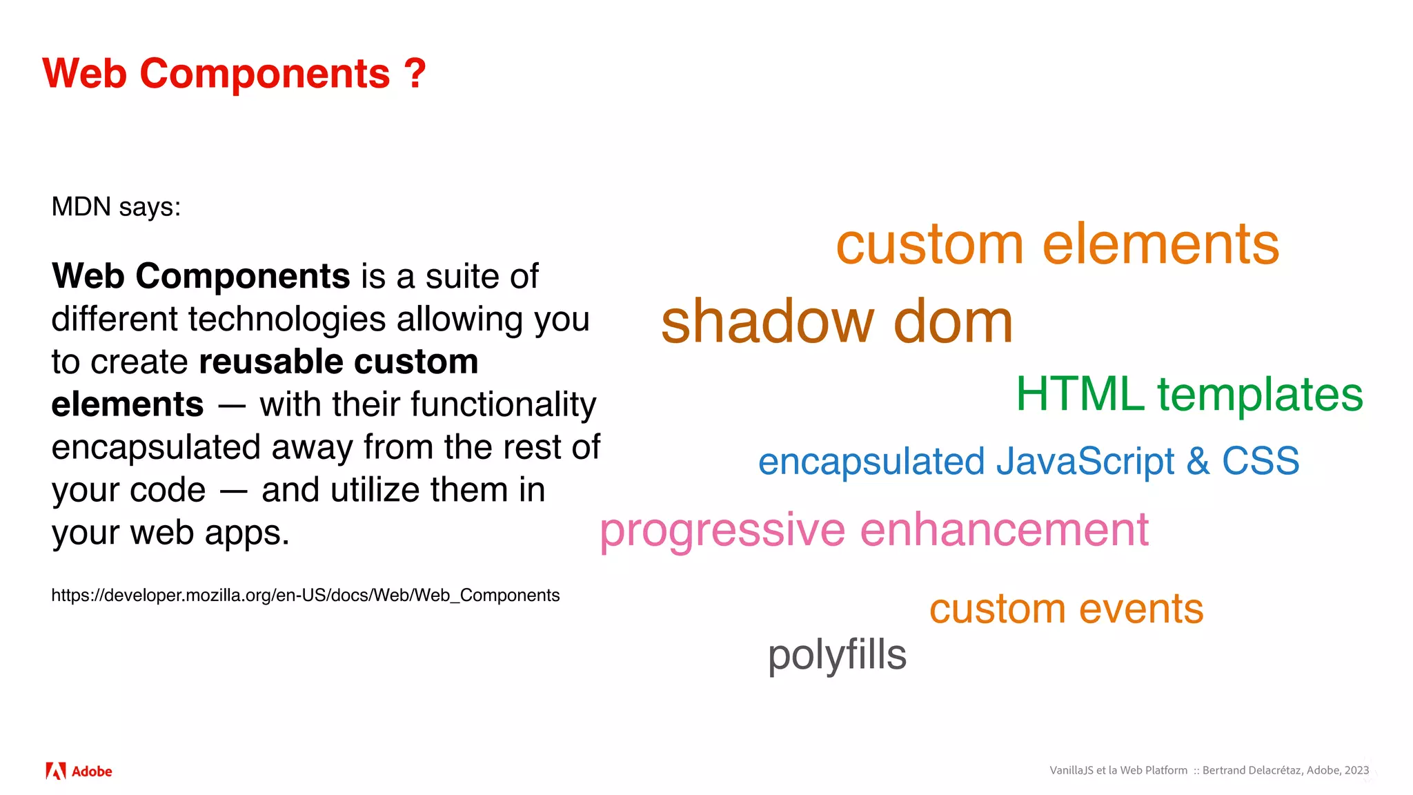 VanillaJS et la Web Platform :: Bertrand Delacrétaz, Adobe, 2023
Web Components ?
MDN says:
Web Components is a suite of
different technologies allowing you
to create reusable custom
elements — with their functionality
encapsulated away from the rest of
your code — and utilize them in
your web apps.
https://developer.mozilla.org/en-US/docs/Web/Web_Components
custom elements
shadow dom
HTML templates
encapsulated JavaScript & CSS
progressive enhancement
custom events
polyfills
 