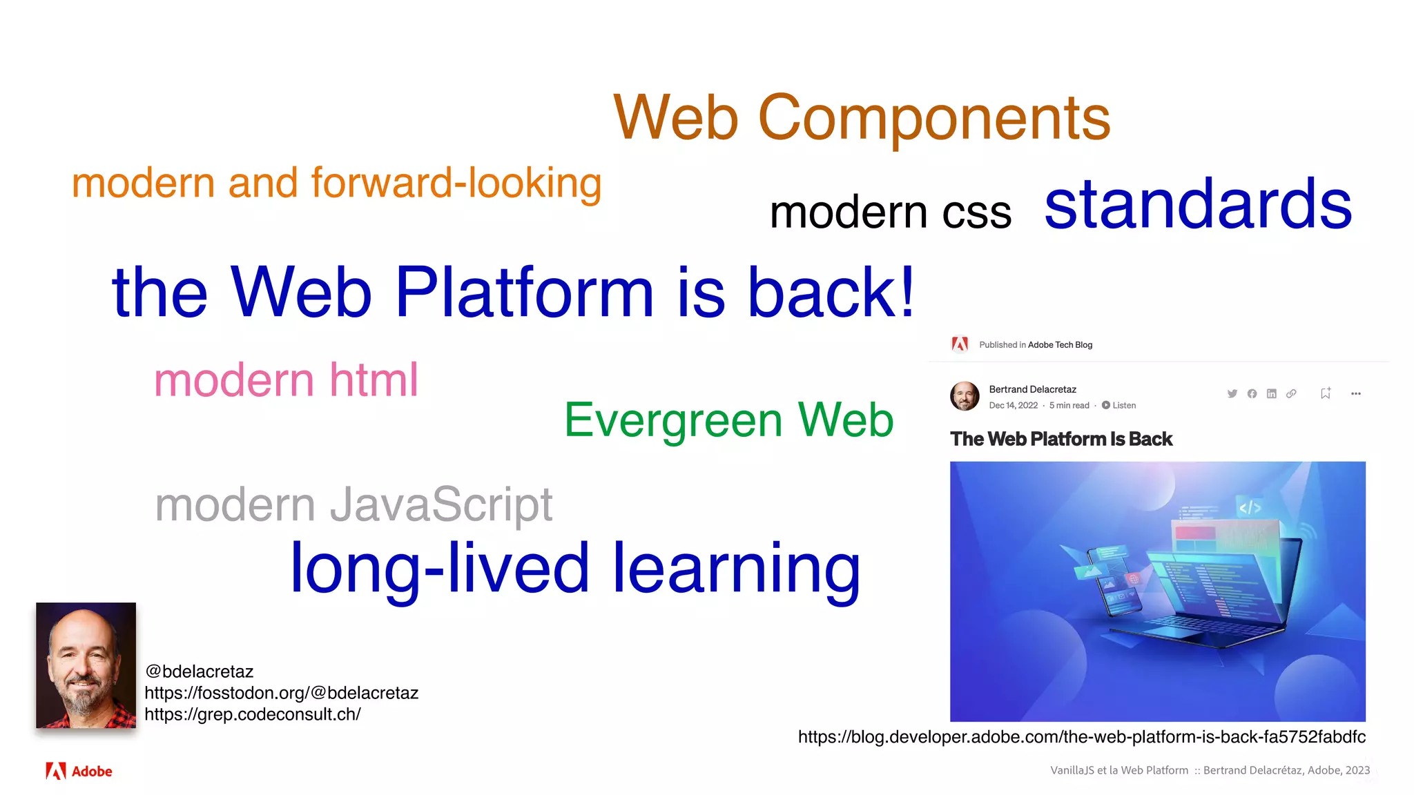 VanillaJS et la Web Platform :: Bertrand Delacrétaz, Adobe, 2023
@bdelacretaz
https://fosstodon.org/@bdelacretaz
https://grep.codeconsult.ch/
Web Components
modern and forward-looking
the Web Platform is back!
Evergreen Web
modern css
modern html
modern JavaScript
https://blog.developer.adobe.com/the-web-platform-is-back-fa5752fabdfc
long-lived learning
standards
 