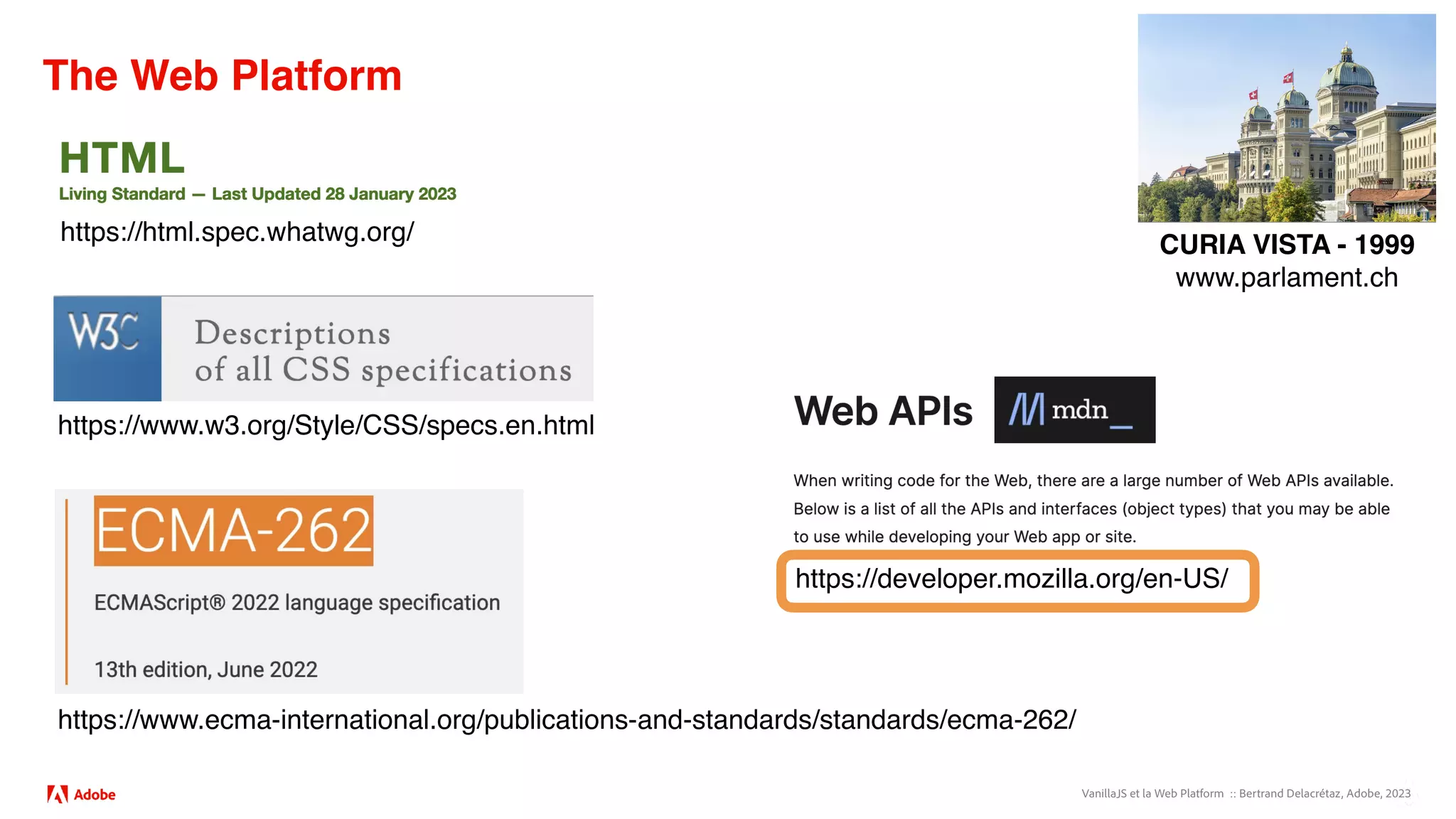 VanillaJS et la Web Platform :: Bertrand Delacrétaz, Adobe, 2023
The Web Platform
https://www.ecma-international.org/publications-and-standards/standards/ecma-262/
https://www.w3.org/Style/CSS/specs.en.html
https://html.spec.whatwg.org/
https://developer.mozilla.org/en-US/
CURIA VISTA - 1999
www.parlament.ch
 