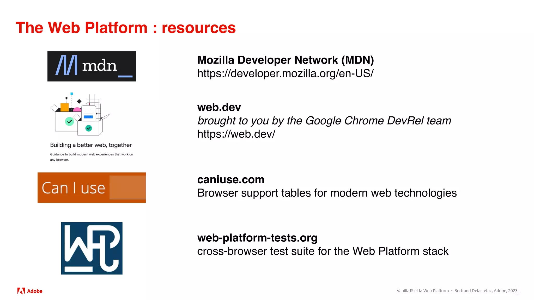 VanillaJS et la Web Platform :: Bertrand Delacrétaz, Adobe, 2023
The Web Platform : resources
Mozilla Developer Network (MDN)
https://developer.mozilla.org/en-US/
web.dev
brought to you by the Google Chrome DevRel team
https://web.dev/
web-platform-tests.org
cross-browser test suite for the Web Platform stack
caniuse.com
Browser support tables for modern web technologies
 