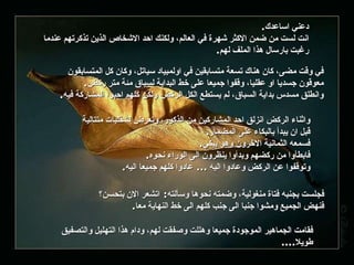 دعني اساعدك . انت لست من ضمن الاكثر شهرة في العالم، ولكنك احد الاشخاص الذين تذكرتهم عندما رغبت بارسال هذا الملف لهم . في وقت مضى، كان هناك تسعة متسابقين في اولمبياد سياتل، وكان كل المتسابقون معوقون جسديا او عقليا، وقفوا جميعا على خط البداية لسباق مئة متر ركض . وانطلق مسدس بداية السباق، لم يستطع الكل الركض ولكن كلهم احبوا المشاركة فيه . واثناء الركض انزلق احد المشاركين من الذكور، وتعرض لشقلبات متتالية قبل ان يبدأ بالبكاء على المضمار . فسمعه الثمانية الاخرون وهو يبكي . فابطأوا من ركضهم وبدأوا ينظرون الى الوراء نحوه . وتوقفوا عن الركض وعادوا اليه  ...  عادوا كلهم جميعا اليه . فجلست بجنبه فتاة منغولية، وضمته نحوها وسألته :  اتشعر الان بتحسن؟ فنهض الجميع ومشوا جنبا الى جنب كلهم الى خط النهاية معا . فقامت الجماهير الموجودة جميعا وهللت وصفقت لهم، ودام هذا التهليل والتصفيق طويلا .... 