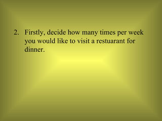 Firstly, decide how many times per week you would like to visit a restuarant for dinner. 