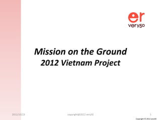 Mission on the Ground
              2012 Vietnam Project




2012/10/23          copyright@2012 very50                  1
                                            Copyright © 2012 very50
 