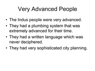 Very Advanced People
• The Indus people were very advanced.
• They had a plumbing system that was
extremely advanced for their time.
• They had a written language which was
never deciphered.
• They had very sophisticated city planning.
 