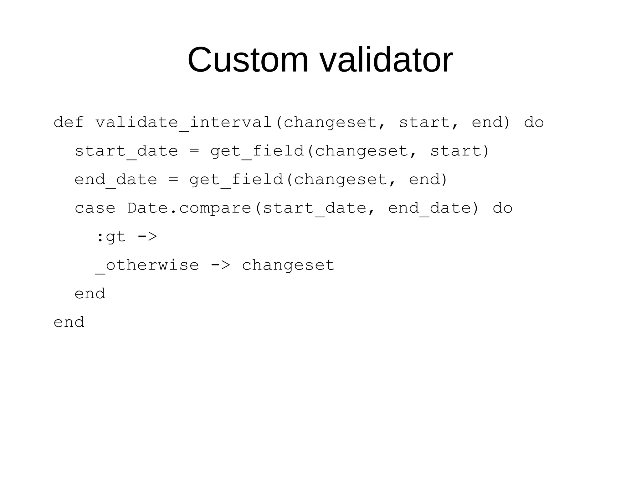 Custom validator
def validate_interval(changeset, start, end) do
start_date = get_field(changeset, start)
end_date = get_field(changeset, end)
case Date.compare(start_date, end_date) do
:gt ->
_otherwise -> changeset
end
end
 