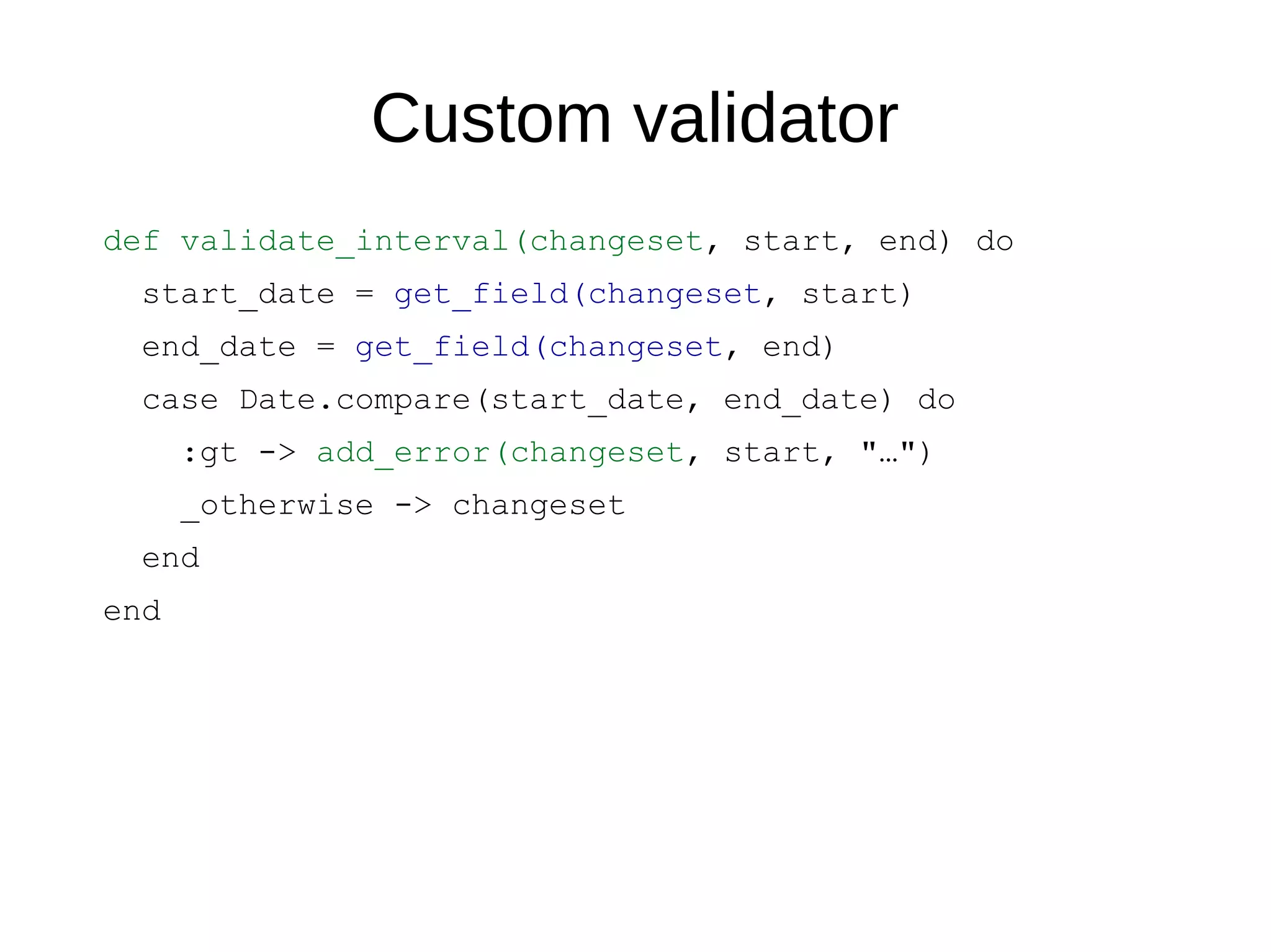 Custom validator
def validate_interval(changeset, start, end) do
start_date = get_field(changeset, start)
end_date = get_field(changeset, end)
case Date.compare(start_date, end_date) do
:gt -> add_error(changeset, start, "…")
_otherwise -> changeset
end
end
 