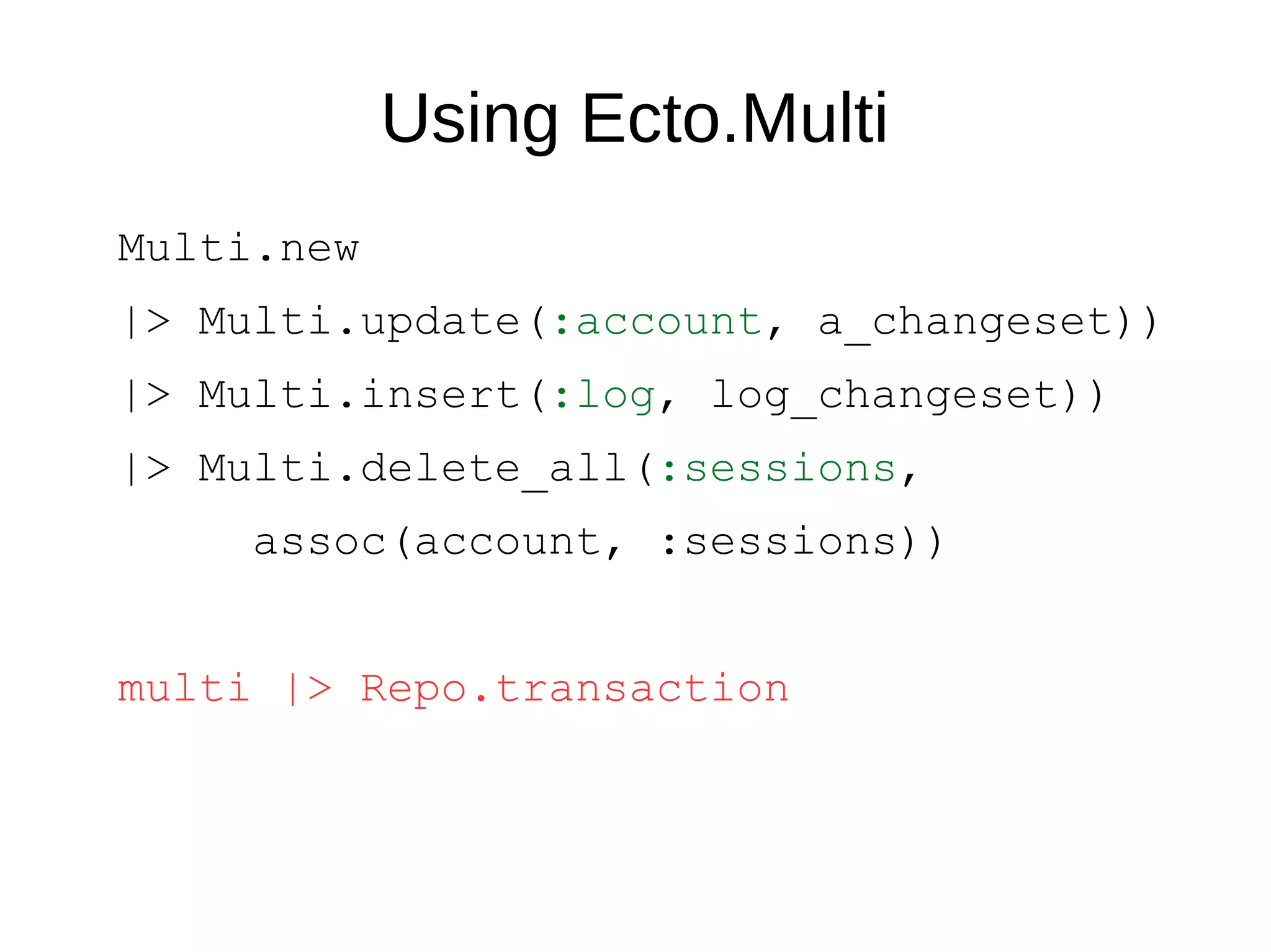 Using Ecto.Multi
Multi.new
|> Multi.update(:account, a_changeset))
|> Multi.insert(:log, log_changeset))
|> Multi.delete_all(:sessions,
assoc(account, :sessions))
multi |> Repo.transaction
 