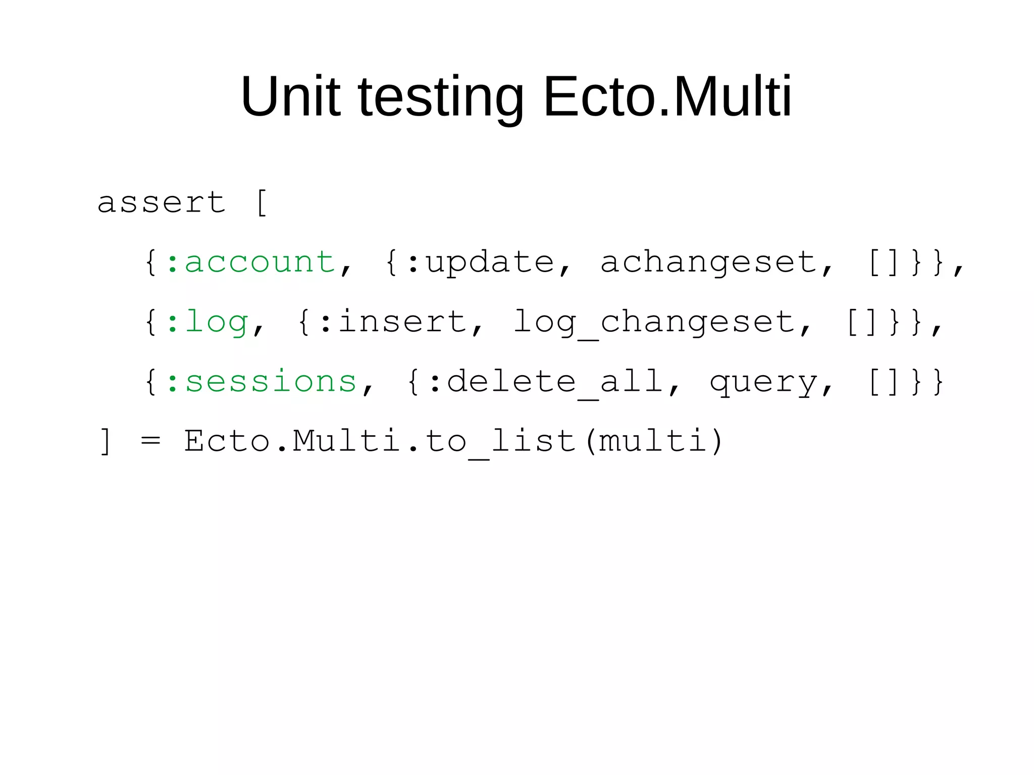 Unit testing Ecto.Multi
assert [
{:account, {:update, achangeset, []}},
{:log, {:insert, log_changeset, []}},
{:sessions, {:delete_all, query, []}}
] = Ecto.Multi.to_list(multi)
 