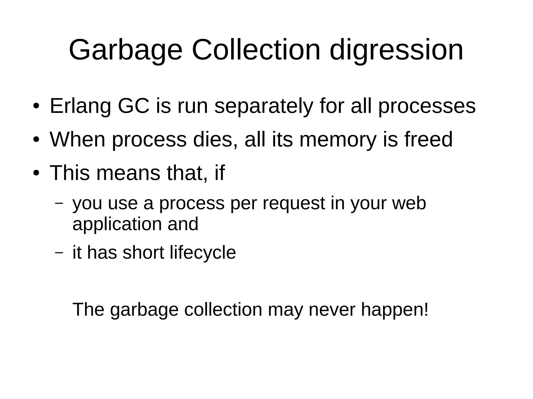 Garbage Collection digression
● Erlang GC is run separately for all processes
● When process dies, all its memory is freed
● This means that, if
– you use a process per request in your web
application and
– it has short lifecycle
The garbage collection may never happen!
 
