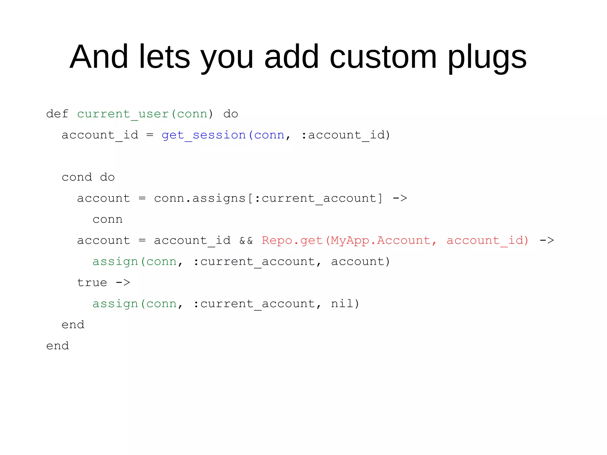 And lets you add custom plugs
def current_user(conn) do
account_id = get_session(conn, :account_id)
cond do
account = conn.assigns[:current_account] ->
conn
account = account_id && Repo.get(MyApp.Account, account_id) ->
assign(conn, :current_account, account)
true ->
assign(conn, :current_account, nil)
end
end
 