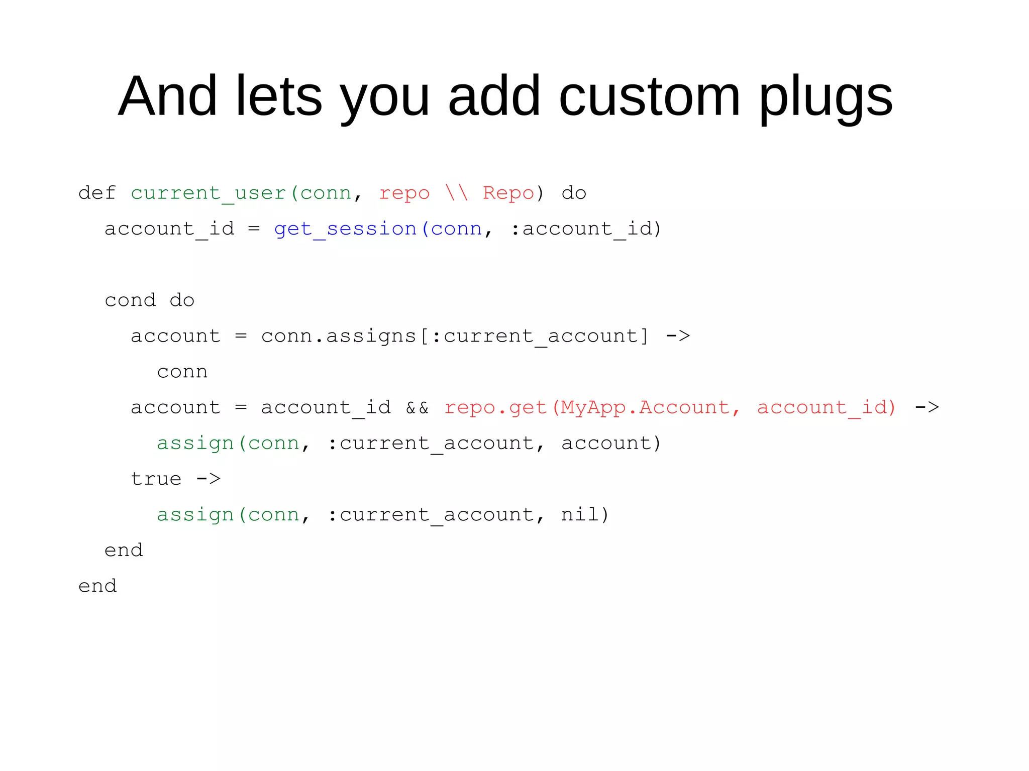 And lets you add custom plugs
def current_user(conn, repo  Repo) do
account_id = get_session(conn, :account_id)
cond do
account = conn.assigns[:current_account] ->
conn
account = account_id && repo.get(MyApp.Account, account_id) ->
assign(conn, :current_account, account)
true ->
assign(conn, :current_account, nil)
end
end
 