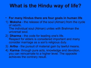 What is the Hindu way of life?
• For many Hindus there are four goals in human life
1) Moksha - the release of the soul (Atman) from the cycle
of rebirth.
The individual soul (Atman) unites with Brahman the
universal soul.
2) Dharma - the code for leading one's life.
Respect for elders is considered important and many
consider marriage as a son's religious duty.
3) Artha - the pursuit of material gain by lawful means.
4) Karma- through pure acts, knowledge and devotion,
you can reincarnate to a higher level. The opposite
achieves the contrary result.
 