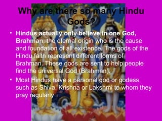 Why are there so many Hindu
Gods?
• Hindus actually only believe in one God,
Brahman, the eternal origin who is the cause
and foundation of all existence. The gods of the
Hindu faith represent different forms of
Brahman. These gods are sent to help people
find the universal God (Brahman).
• Most Hindus have a personal god or godess
such as Shiva, Krishna or Lakshmi to whom they
pray regularly
 