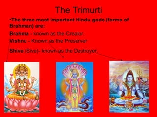 The Trimurti
•The three most important Hindu gods (forms of
Brahman) are:
Brahma - known as the Creator.
Vishnu - Known as the Preserver
Shiva (Siva)- known as the Destroyer.
 