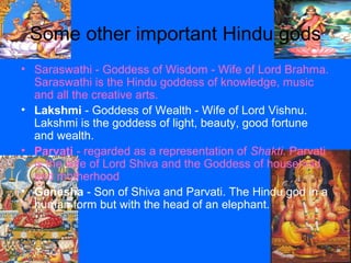 Some other important Hindu gods
• Saraswathi - Goddess of Wisdom - Wife of Lord Brahma.
Saraswathi is the Hindu goddess of knowledge, music
and all the creative arts.
• Lakshmi - Goddess of Wealth - Wife of Lord Vishnu.
Lakshmi is the goddess of light, beauty, good fortune
and wealth.
• Parvati - regarded as a representation of Shakti. Parvati
is the wife of Lord Shiva and the Goddess of household
and motherhood
• Ganesha - Son of Shiva and Parvati. The Hindu god in a
human form but with the head of an elephant.
 