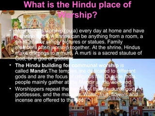 What is the Hindu place of
Worship?
• Most Hindus worship (puja) every day at home and have
a shrine there. A shrine can be anything from a room, a
small altar or simply pictures or statues. Family
members often worship together. At the shrine, Hindus
make offerings to a murti. A murti is a sacred stautue of
God, or a god or goddess.
• The Hindu building for communal worship is
called Mandir.The temples are dedicated to different
gods and are the focus of religious life. Outside India,
people mainly gather at the Mandir at the weekend.
• Worshippers repeat the names of their favourite gods,
goddesses, and the mantras. Water, fruit, flowers and
incense are offered to the god
 