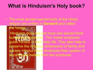 What is Hinduism's Holy book?
• The most ancient sacred texts of the Hindu
religion are written in Sanskrit and called
the Vedas.
• Hinduism does not just have one sacred book
but several scriptures. The Vedas scriptures
guide Hindus in their daily life. They also help to
preserve the religious dimensions of family and
society. Hindus have developed their system of
worship and beliefs from the scriptures.
 