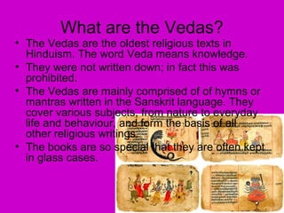 What are the Vedas?
• The Vedas are the oldest religious texts in
Hinduism. The word Veda means knowledge.
• They were not written down; in fact this was
prohibited.
• The Vedas are mainly comprised of of hymns or
mantras written in the Sanskrit language. They
cover various subjects, from nature to everyday
life and behaviour, and form the basis of all
other religious writings.
• The books are so special that they are often kept
in glass cases.
 