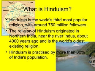 What is Hinduism?
• Hinduism is the world's third most popular
religion, with around 750 million followers.
• The religion of Hinduism originated in
Northern India, near the river Indus, about
4000 years ago and is the world's oldest
existing religion.
• Hinduism is practised by more than 80%
of India's population.
 