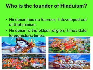 Who is the founder of Hinduism?
• Hinduism has no founder, it developed out
of Brahminism.
• Hinduism is the oldest religion, it may date
to prehistoric times.
 